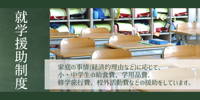 就学援助制度 家庭の事情(経済的理由など)に応じて、小・中学校の給食費、学用品日、修学旅行費、郊外活動費などの援助をしています。